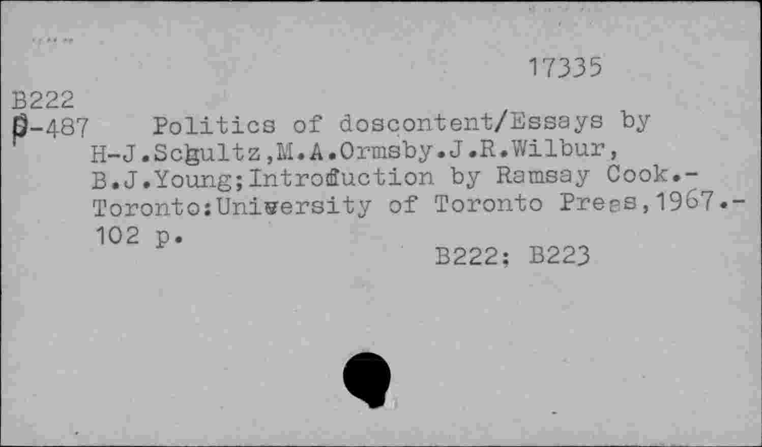 ﻿17335
B222
0-487 Politics of doscontent/Essays by H-J.Schultz,M«A.Ormsby.J.R.Wilbur, B.J.Young;Introduction by Ramsay Cook,-Toronto;University of Toronto Prees,1967.-102 p.
B222; B223